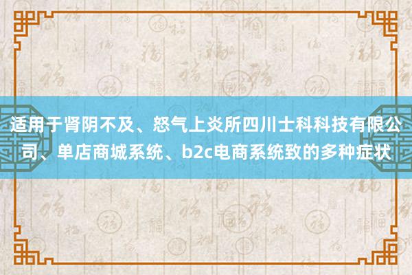 适用于肾阴不及、怒气上炎所四川士科科技有限公司、单店商城系统、b2c电商系统致的多种症状