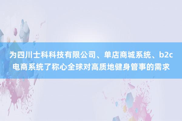 为四川士科科技有限公司、单店商城系统、b2c电商系统了称心全球对高质地健身管事的需求