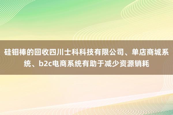 硅钼棒的回收四川士科科技有限公司、单店商城系统、b2c电商系统有助于减少资源销耗